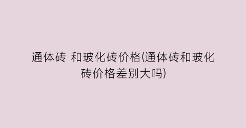 通体砖 和玻化砖价格(通体砖和玻化砖价格差别大吗)
